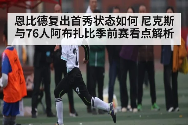 恩比德复出首秀状态如何 尼克斯与76人阿布扎比季前赛看点解析