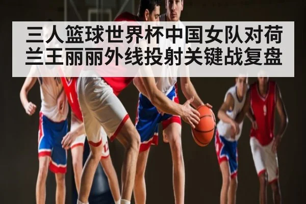 三人篮球世界杯中国女队对荷兰王丽丽外线投射关键战复盘