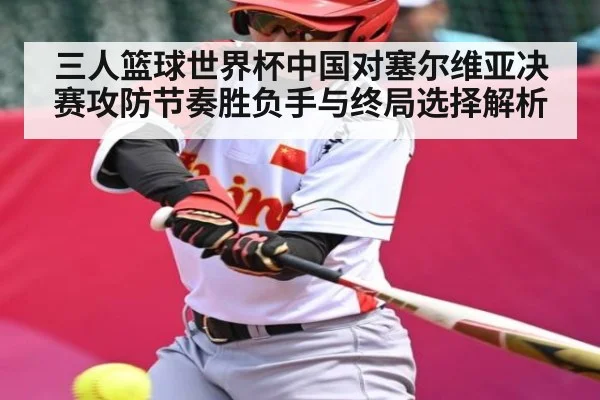 三人篮球世界杯中国对塞尔维亚决赛攻防节奏胜负手与终局选择解析
