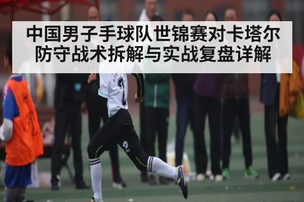 中国男子手球队世锦赛对卡塔尔防守战术拆解与实战复盘详解