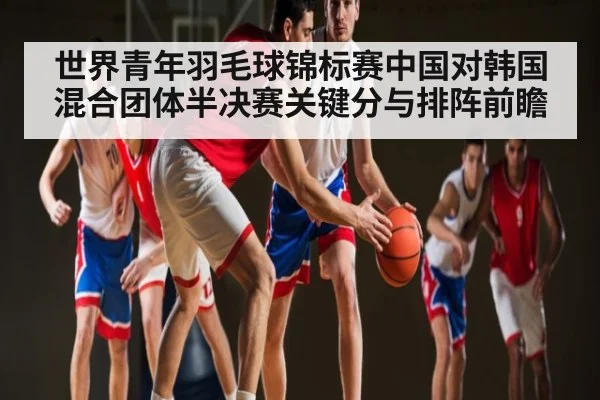 世界青年羽毛球锦标赛中国对韩国混合团体半决赛关键分与排阵前瞻